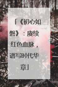 《初心如磐》：赓续红色血脉，谱写时代华章