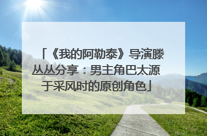 《我的阿勒泰》导演滕丛丛分享：男主角巴太源于采风时的原创角色