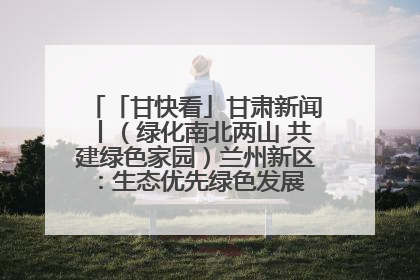 「甘快看」甘肃新闻丨（绿化南北两山 共建绿色家园）兰州新区：生态优先绿色发展 打造生态环保示范区