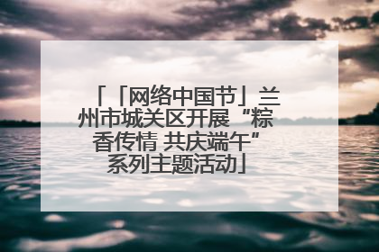 「网络中国节」兰州市城关区开展“粽香传情 共庆端午”系列主题活动