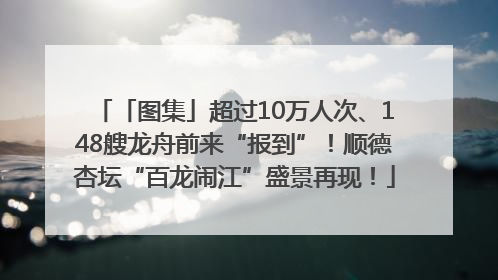 「图集」超过10万人次、148艘龙舟前来“报到”！顺德杏坛“百龙闹江”盛景再现！