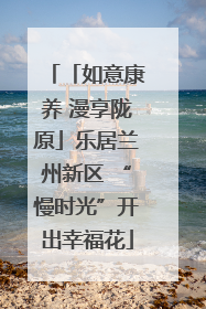 「如意康养 漫享陇原」乐居兰州新区 “慢时光”开出幸福花