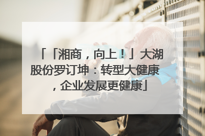 「湘商，向上！」大湖股份罗订坤：转型大健康，企业发展更健康