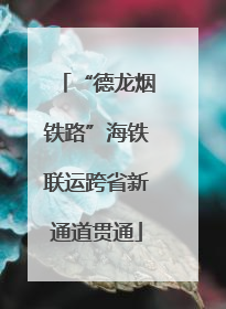 “德龙烟铁路”海铁联运跨省新通道贯通