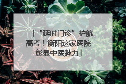 “延时门诊”护航高考！衡阳这家医院彰显中医魅力