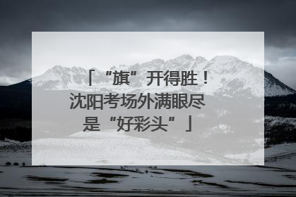 “旗”开得胜！沈阳考场外满眼尽是“好彩头”