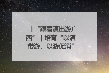 “跟着演出游广西”｜培育“以演带游、以游促消”文旅消费新生态