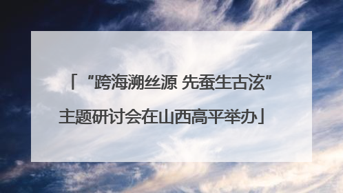 “跨海溯丝源 先蚕生古泫”主题研讨会在山西高平举办