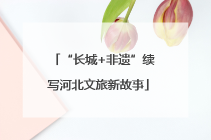 “长城+非遗”续写河北文旅新故事