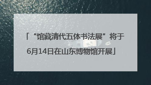 “馆藏清代五体书法展”将于6月14日在山东博物馆开展