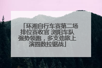 环湘自行车赛第二场排位赛收官 浏阳车队强势领跑，多支劲旅上演圈数拉锯战