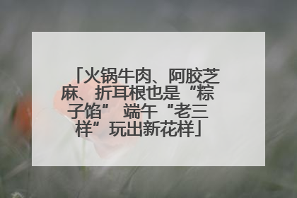 火锅牛肉、阿胶芝麻、折耳根也是“粽子馅” 端午“老三样”玩出新花样