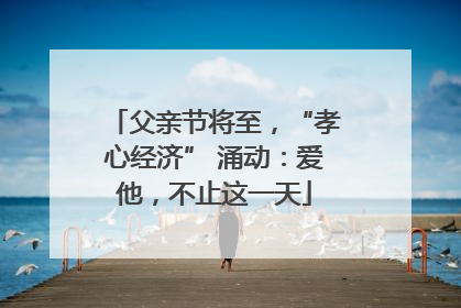 父亲节将至，“孝心经济” 涌动：爱他，不止这一天