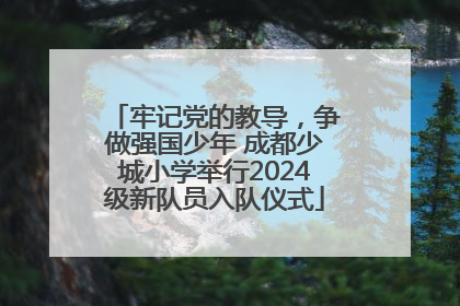 牢记党的教导，争做强国少年 成都少城小学举行2024级新队员入队仪式