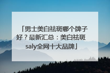 男士美白祛斑哪个牌子好？最新汇总：美白祛斑saly全网十大品牌