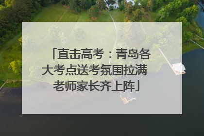 直击高考：青岛各大考点送考氛围拉满 老师家长齐上阵