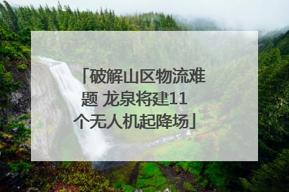 破解山区物流难题 龙泉将建11个无人机起降场