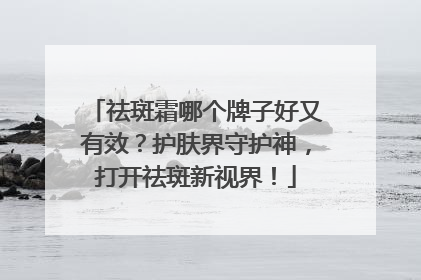 祛斑霜哪个牌子好又有效？护肤界守护神，打开祛斑新视界！