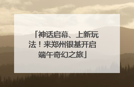 神话启幕、上新玩法！来郑州银基开启端午奇幻之旅