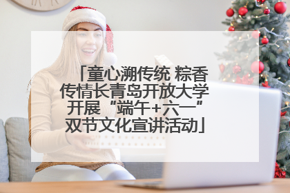 童心溯传统 粽香传情长青岛开放大学开展“端午+六一”双节文化宣讲活动