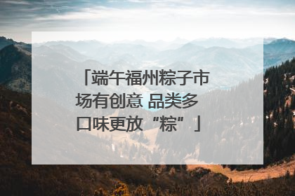 端午福州粽子市场有创意 品类多口味更放“粽”