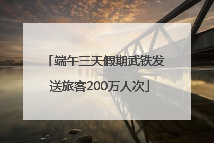 端午三天假期武铁发送旅客200万人次