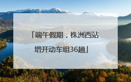 端午假期，株洲西站增开动车组36趟