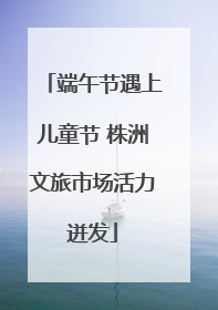端午节遇上儿童节 株洲文旅市场活力迸发