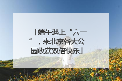 端午遇上“六一”，来北京各大公园收获双倍快乐