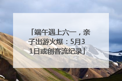 端午遇上六一，亲子出游火爆：5月31日或创客流纪录