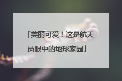 美丽可爱！这是航天员眼中的地球家园