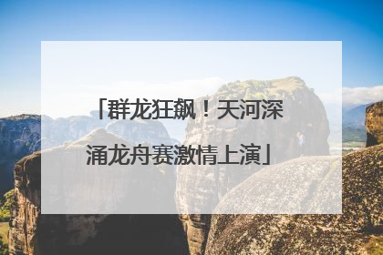 群龙狂飙！天河深涌龙舟赛激情上演