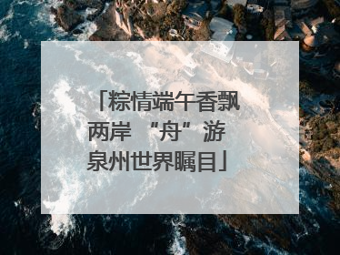 粽情端午香飘两岸 “舟”游泉州世界瞩目