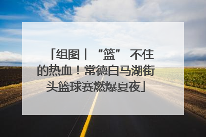 组图丨“篮” 不住的热血！常德白马湖街头篮球赛燃爆夏夜