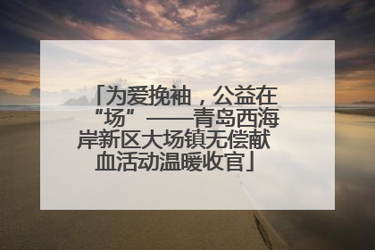 为爱挽袖，公益在“场”——青岛西海岸新区大场镇无偿献血活动温暖收官