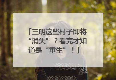 三明这些村子即将“消失”？看完才知道是“重生”！