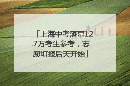 上海中考落幕12.7万考生参考，志愿填报后天开始