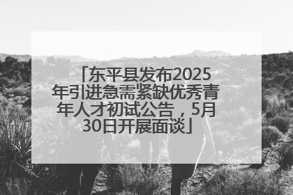 东平县发布2025年引进急需紧缺优秀青年人才初试公告，5月30日开展面谈