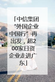 中信集团“外国企业中国行”再出发，超200家日资企业走进广东
