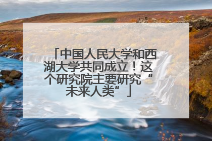 中国人民大学和西湖大学共同成立！这个研究院主要研究“未来人类”
