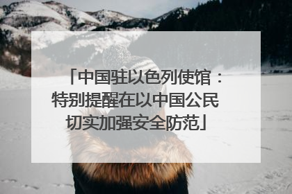 中国驻以色列使馆：特别提醒在以中国公民切实加强安全防范