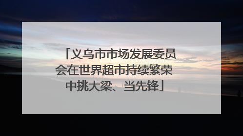 义乌市市场发展委员会在世界超市持续繁荣中挑大梁、当先锋