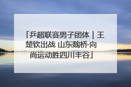 乒超联赛男子团体｜王楚钦出战 山东魏桥·向尚运动胜四川丰谷
