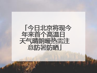 今日北京将现今年来首个高温日 天气晴朗暖热需注意防暑防晒