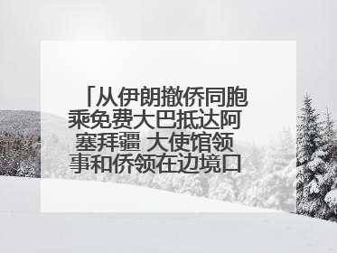 从伊朗撤侨同胞乘免费大巴抵达阿塞拜疆 大使馆领事和侨领在边境口岸迎接
