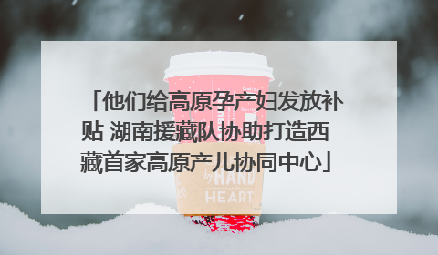 他们给高原孕产妇发放补贴 湖南援藏队协助打造西藏首家高原产儿协同中心