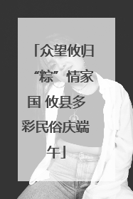 众望攸归“粽”情家国 攸县多彩民俗庆端午