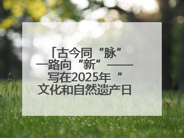 古今同“脉” 一路向“新”——写在2025年“文化和自然遗产日”之际