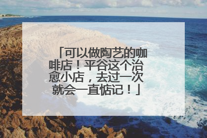 可以做陶艺的咖啡店！平谷这个治愈小店，去过一次就会一直惦记！