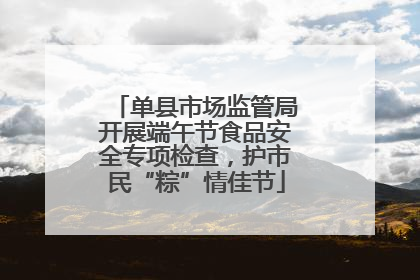 单县市场监管局开展端午节食品安全专项检查，护市民“粽”情佳节